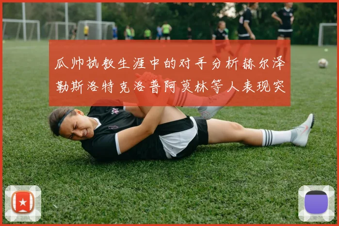瓜帅执教生涯中的对手分析赫尔泽勒斯洛特克洛普阿莫林等人表现突出