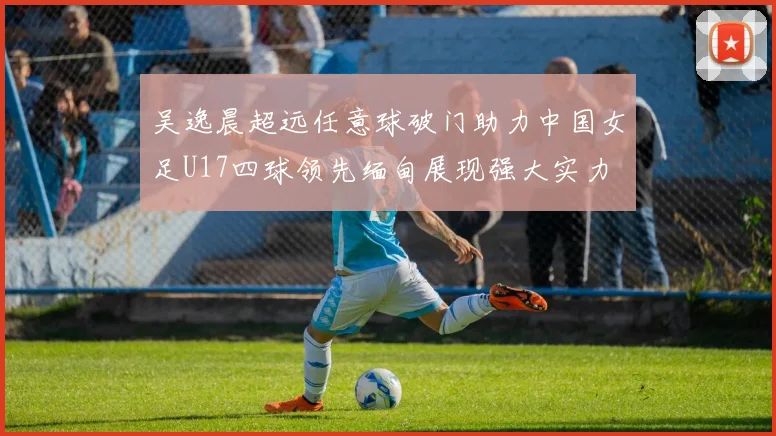 吴逸晨超远任意球破门助力中国女足U17四球领先缅甸展现强大实力