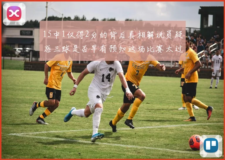 15中1仅得2分的背后真相解说员疑惑三球是否早有预知这场比赛太过抽象