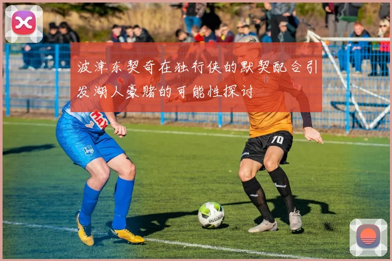 波津东契奇在独行侠的默契配合引发湖人豪赌的可能性探讨