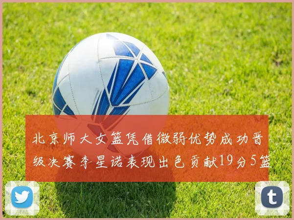 北京师大女篮凭借微弱优势成功晋级决赛李星诺表现出色贡献19分5篮板