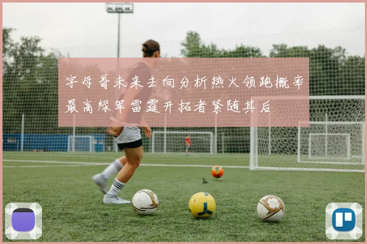字母哥未来去向分析热火领跑概率最高绿军雷霆开拓者紧随其后