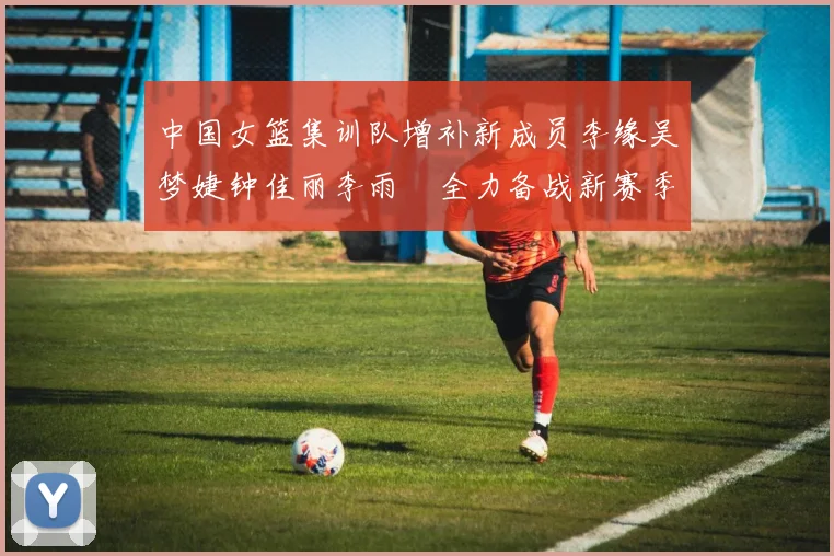 中国女篮集训队增补新成员李缘吴梦婕钟佳丽李雨汧全力备战新赛季
