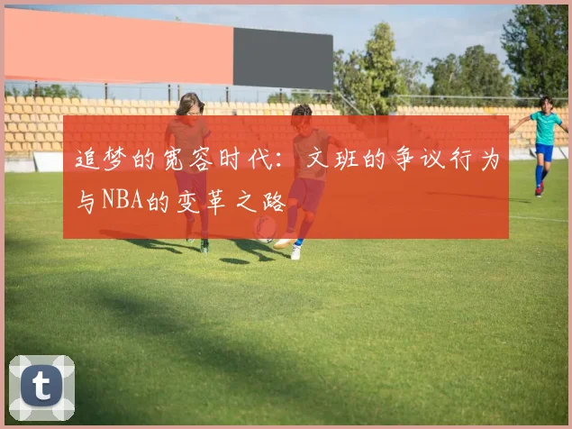追梦的宽容时代：文班的争议行为与NBA的变革之路