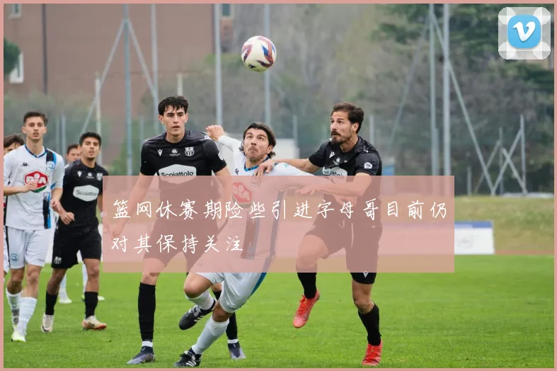篮网休赛期险些引进字母哥目前仍对其保持关注