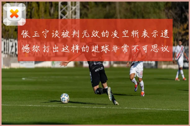 张玉宁谈被判无效的凌空斩表示遗憾称打出这样的进球非常不可思议
