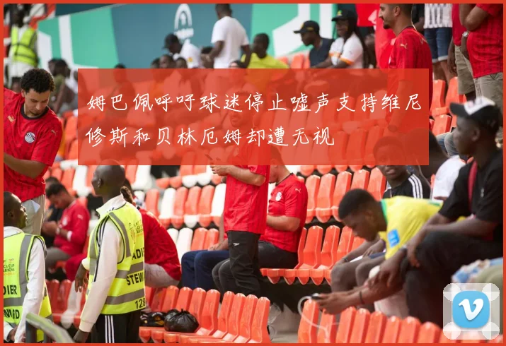 姆巴佩呼吁球迷停止嘘声支持维尼修斯和贝林厄姆却遭无视