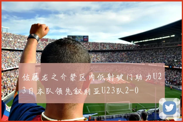 佐藤龙之介禁区内低射破门助力U23日本队领先叙利亚U23队2-0