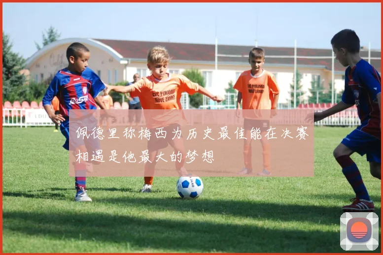 佩德里称梅西为历史最佳能在决赛相遇是他最大的梦想