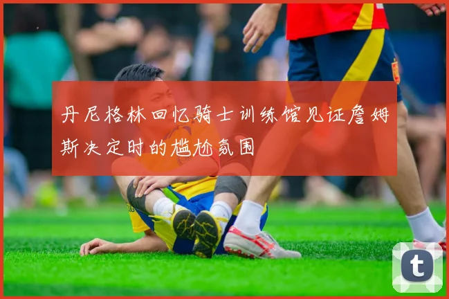 丹尼格林回忆骑士训练馆见证詹姆斯决定时的尴尬氛围