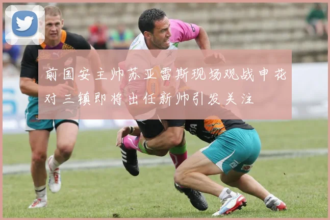 前国安主帅苏亚雷斯现场观战申花对三镇即将出任新帅引发关注