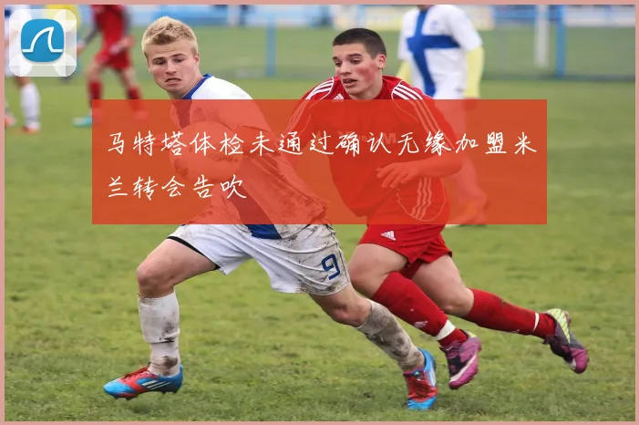 马特塔体检未通过确认无缘加盟米兰转会告吹