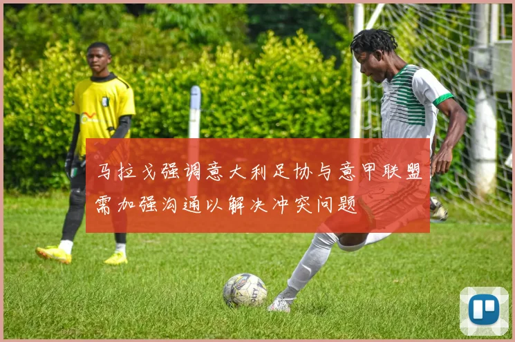 马拉戈强调意大利足协与意甲联盟需加强沟通以解决冲突问题