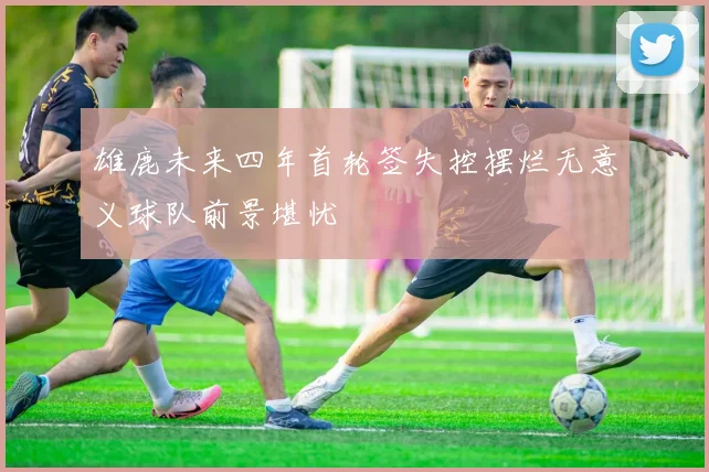 雄鹿未来四年首轮签失控摆烂无意义球队前景堪忧