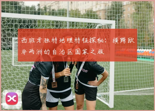 西班牙独特地理特征探秘：横跨欧非两洲的自治区国家之旅