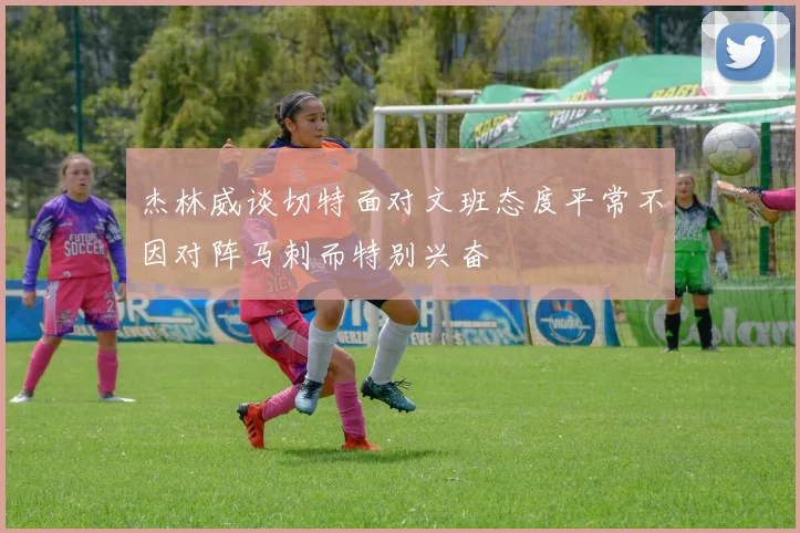 杰林威谈切特面对文班态度平常不因对阵马刺而特别兴奋