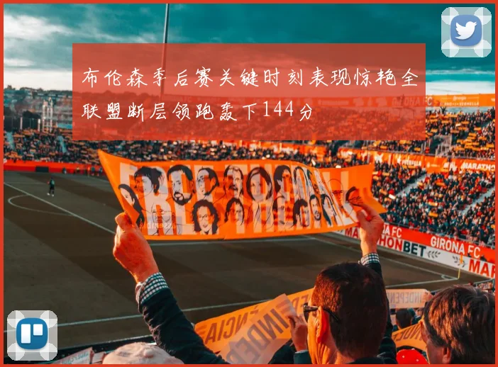 布伦森季后赛关键时刻表现惊艳全联盟断层领跑轰下144分