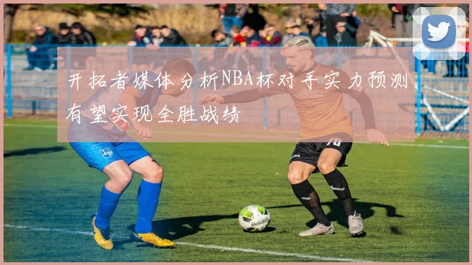 开拓者媒体分析NBA杯对手实力预测有望实现全胜战绩