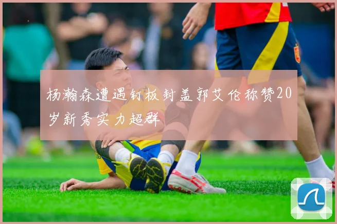杨瀚森遭遇钉板封盖郭艾伦称赞20岁新秀实力超群