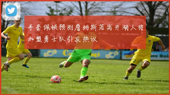 手套佩顿预测詹姆斯若离开湖人将加盟勇士队引发热议