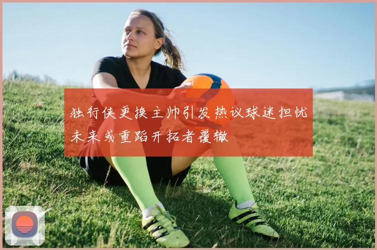独行侠更换主帅引发热议球迷担忧未来或重蹈开拓者覆辙