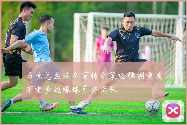 马竞总监谈冬窗转会策略强调重质不重量边缘球员将离队